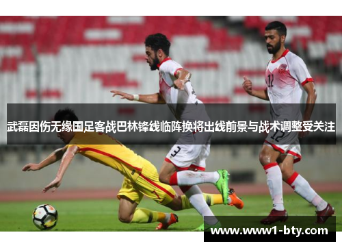 武磊因伤无缘国足客战巴林锋线临阵换将出线前景与战术调整受关注 武磊因伤无缘国足客战巴林锋线临阵换将出线前景与战术调整受关注